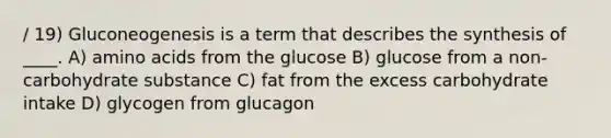 / 19) Gluconeogenesis is a term that describes the synthesis of ____. A) amino acids from the glucose B) glucose from a non-carbohydrate substance C) fat from the excess carbohydrate intake D) glycogen from glucagon