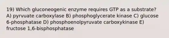 19) Which gluconeogenic enzyme requires GTP as a substrate? A) pyrvuate carboxylase B) phosphoglycerate kinase C) glucose 6-phosphatase D) phosphoenolpyruvate carboxykinase E) fructose 1,6-bisphosphatase