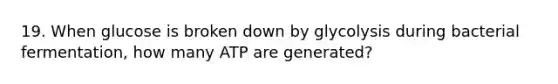 19. When glucose is broken down by glycolysis during bacterial fermentation, how many ATP are generated?