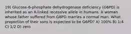 19) Glucose-6-phosphate dehydrogenase deficiency (G6PD) is inherited as an X-linked recessive allele in humans. A woman whose father suffered from G6PD marries a normal man. What proportion of their sons is expected to be G6PD? A) 100% B) 1/4 C) 1/2 D) zero