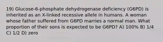 19) Glucose-6-phosphate dehydrogenase deficiency (G6PD) is inherited as an X-linked recessive allele in humans. A woman whose father suffered from G6PD marries a normal man. What proportion of their sons is expected to be G6PD? A) 100% B) 1/4 C) 1/2 D) zero