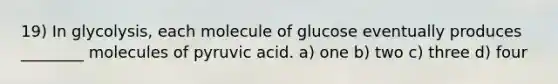 19) In glycolysis, each molecule of glucose eventually produces ________ molecules of pyruvic acid. a) one b) two c) three d) four