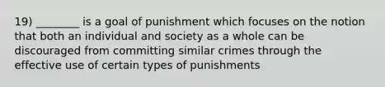 19) ________ is a goal of punishment which focuses on the notion that both an individual and society as a whole can be discouraged from committing similar crimes through the effective use of certain types of punishments