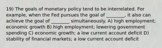 19) The goals of monetary policy tend to be interrelated. For example, when the Fed pursues the goal of ________, it also can achieve the goal of ________ simultaneously. A) high employment; economic growth B) high employment; lowering government spending C) economic growth; a low current account deficit D) stability of financial markets; a low current account deficit