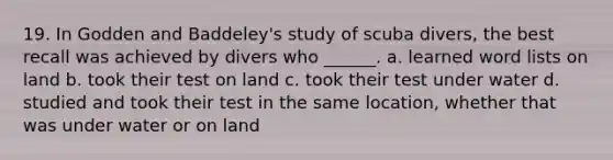 19. In Godden and Baddeley's study of scuba divers, the best recall was achieved by divers who ______. a. learned word lists on land b. took their test on land c. took their test under water d. studied and took their test in the same location, whether that was under water or on land