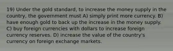 19) Under the gold standard, to increase the money supply in the country, the government must A) simply print more currency. B) have enough gold to back up the increase in the money supply. C) buy foreign currencies with dollars to increase foreign currency reserves. D) increase the value of the country's currency on foreign exchange markets.