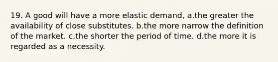 19. A good will have a more elastic demand, a.the greater the availability of close substitutes. b.the more narrow the definition of the market. c.the shorter the period of time. d.the more it is regarded as a necessity.