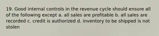 19. Good internal controls in the revenue cycle should ensure all of the following except a. all sales are profitable b. all sales are recorded c. credit is authorized d. inventory to be shipped is not stolen