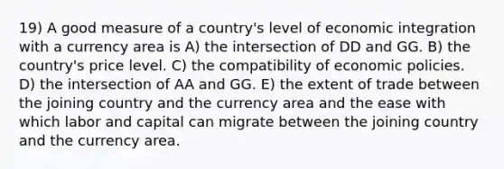 19) A good measure of a country's level of economic integration with a currency area is A) the intersection of DD and GG. B) the country's price level. C) the compatibility of economic policies. D) the intersection of AA and GG. E) the extent of trade between the joining country and the currency area and the ease with which labor and capital can migrate between the joining country and the currency area.