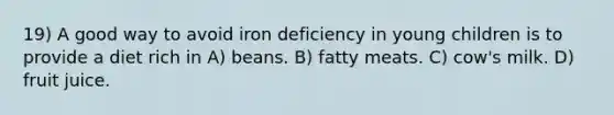 19) A good way to avoid iron deficiency in young children is to provide a diet rich in A) beans. B) fatty meats. C) cow's milk. D) fruit juice.