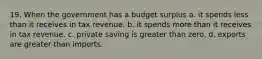 19. When the government has a budget surplus a. it spends less than it receives in tax revenue. b. it spends more than it receives in tax revenue. c. private saving is greater than zero. d. exports are greater than imports.