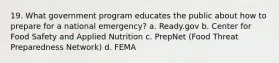 19. What government program educates the public about how to prepare for a national emergency? a. Ready.gov b. Center for Food Safety and Applied Nutrition c. PrepNet (Food Threat Preparedness Network) d. FEMA