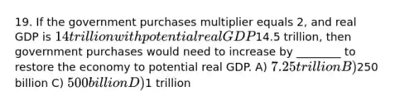 19. If the government purchases multiplier equals 2, and real GDP is 14 trillion with potential real GDP14.5 trillion, then government purchases would need to increase by ________ to restore the economy to potential real GDP. A) 7.25 trillion B)250 billion C) 500 billion D)1 trillion