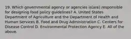 19. Which governmental agency or agencies is(are) responsible for designing food policy guidelines? A. United States Department of Agriculture and the Department of Health and Human Services B. Food and Drug Administration C. Centers for Disease Control D. Environmental Protection Agency E. All of the above.