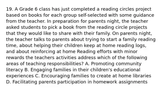 19. A Grade 6 class has just completed a reading circles project based on books for each group self-selected with some guidance from the teacher. In preparation for parents night, the teacher asked students to pick a book from the reading circle projects that they would like to share with their family. On parents night, the teacher talks to parents about trying to start a family reading time, about helping their children keep at home reading logs, and about reinforcing at home Reading efforts with minor rewards the teachers activities address which of the following areas of teaching responsibilities? A. Promoting community literacy B. Engaging families in their children's educational experiences C. Encouraging families to create at home libraries D. Facilitating parents participation in homework assignments