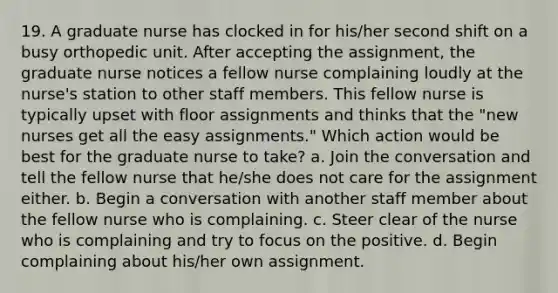 19. A graduate nurse has clocked in for his/her second shift on a busy orthopedic unit. After accepting the assignment, the graduate nurse notices a fellow nurse complaining loudly at the nurse's station to other staff members. This fellow nurse is typically upset with floor assignments and thinks that the "new nurses get all the easy assignments." Which action would be best for the graduate nurse to take? a. Join the conversation and tell the fellow nurse that he/she does not care for the assignment either. b. Begin a conversation with another staff member about the fellow nurse who is complaining. c. Steer clear of the nurse who is complaining and try to focus on the positive. d. Begin complaining about his/her own assignment.