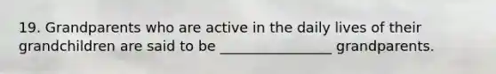 19. Grandparents who are active in the daily lives of their grandchildren are said to be ________________ grandparents.
