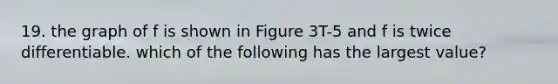 19. the graph of f is shown in Figure 3T-5 and f is twice differentiable. which of the following has the largest value?