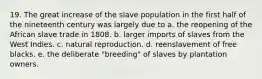 19. The great increase of the slave population in the first half of the nineteenth century was largely due to a. the reopening of the African slave trade in 1808. b. larger imports of slaves from the West Indies. c. natural reproduction. d. reenslavement of free blacks. e. the deliberate "breeding" of slaves by plantation owners.