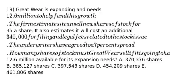 19) Great Wear is expanding and needs 12.6 million to help fund this growth. The firm estimates it can sell new shares of stock for35 a share. It also estimates it will cost an additional 340,000 for filing and legal fees related to the stock issue. The underwriters have agreed to a 7 percent spread. How many shares of stock must Great Wear sell if it is going to have12.6 million available for its expansion needs? A. 370,376 shares B. 385,127 shares C. 397,543 shares D. 454,209 shares E. 461,806 shares