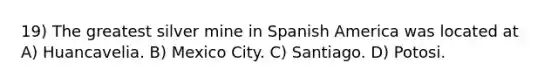 19) The greatest silver mine in Spanish America was located at A) Huancavelia. B) Mexico City. C) Santiago. D) Potosi.