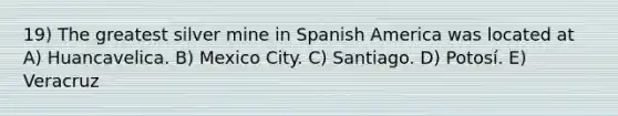 19) The greatest silver mine in Spanish America was located at A) Huancavelica. B) Mexico City. C) Santiago. D) Potosí. E) Veracruz