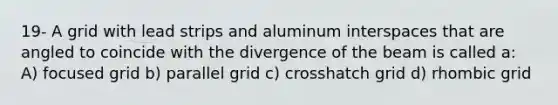 19- A grid with lead strips and aluminum interspaces that are angled to coincide with the divergence of the beam is called a: A) focused grid b) parallel grid c) crosshatch grid d) rhombic grid