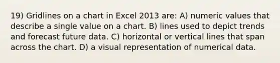 19) Gridlines on a chart in Excel 2013 are: A) numeric values that describe a single value on a chart. B) lines used to depict trends and forecast future data. C) horizontal or <a href='https://www.questionai.com/knowledge/k6j3Z69xQg-vertical-line' class='anchor-knowledge'>vertical line</a>s that span across the chart. D) a visual representation of numerical data.