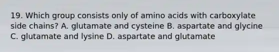 19. Which group consists only of amino acids with carboxylate side chains? A. glutamate and cysteine B. aspartate and glycine C. glutamate and lysine D. aspartate and glutamate