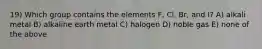 19) Which group contains the elements F, Cl, Br, and I? A) alkali metal B) alkaline earth metal C) halogen D) noble gas E) none of the above