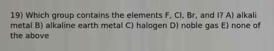 19) Which group contains the elements F, Cl, Br, and I? A) alkali metal B) alkaline earth metal C) halogen D) noble gas E) none of the above