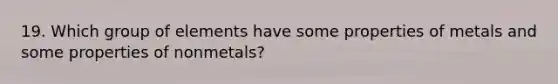 19. Which group of elements have some properties of metals and some properties of nonmetals?