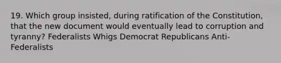 19. Which group insisted, during ratification of the Constitution, that the new document would eventually lead to corruption and tyranny? Federalists Whigs Democrat Republicans Anti-Federalists