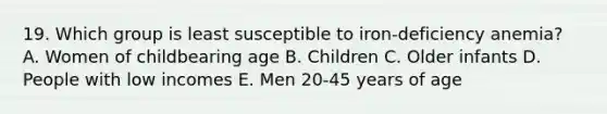 19. Which group is least susceptible to iron-deficiency anemia? A. Women of childbearing age B. Children C. Older infants D. People with low incomes E. Men 20-45 years of age