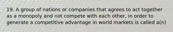 19. A group of nations or companies that agrees to act together as a monopoly and not compete with each other, in order to generate a competitive advantage in world markets is called a(n)