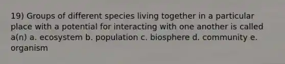 19) Groups of different species living together in a particular place with a potential for interacting with one another is called a(n) a. ecosystem b. population c. biosphere d. community e. organism