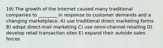 19) The growth of the Internet caused many traditional companies to ________ in response to customer demands and a changing marketplace. A) use traditional direct marketing forms B) adopt direct-mail marketing C) use omni-channel retailing D) develop retail transaction sites E) expand their outside sales forces