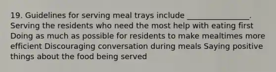 19. Guidelines for serving meal trays include ________________. Serving the residents who need the most help with eating first Doing as much as possible for residents to make mealtimes more efficient Discouraging conversation during meals Saying positive things about the food being served