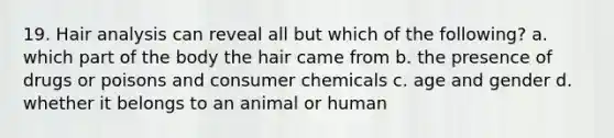 19. Hair analysis can reveal all but which of the following? a. which part of the body the hair came from b. the presence of drugs or poisons and consumer chemicals c. age and gender d. whether it belongs to an animal or human