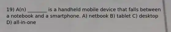 19) A(n) ________ is a handheld mobile device that falls between a notebook and a smartphone. A) netbook B) tablet C) desktop D) all-in-one