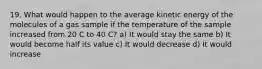 19. What would happen to the average kinetic energy of the molecules of a gas sample if the temperature of the sample increased from 20 C to 40 C? a) It would stay the same b) It would become half its value c) It would decrease d) It would increase