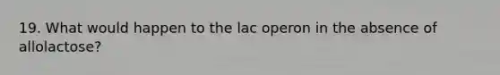 19. What would happen to the lac operon in the absence of allolactose?