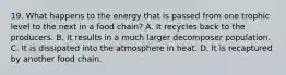 19. What happens to the energy that is passed from one trophic level to the next in a food chain? A. It recycles back to the producers. B. It results in a much larger decomposer population. C. It is dissipated into the atmosphere in heat. D. It is recaptured by another food chain.