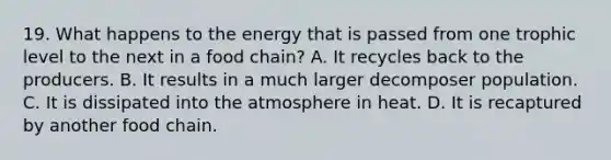 19. What happens to the energy that is passed from one trophic level to the next in a food chain? A. It recycles back to the producers. B. It results in a much larger decomposer population. C. It is dissipated into the atmosphere in heat. D. It is recaptured by another food chain.