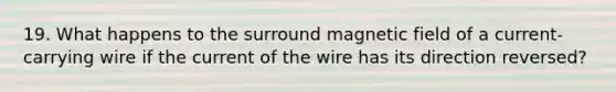 19. What happens to the surround magnetic field of a current-carrying wire if the current of the wire has its direction reversed?