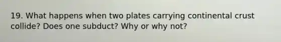 19. What happens when two plates carrying continental crust collide? Does one subduct? Why or why not?