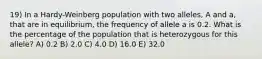 19) In a Hardy-Weinberg population with two alleles, A and a, that are in equilibrium, the frequency of allele a is 0.2. What is the percentage of the population that is heterozygous for this allele? A) 0.2 B) 2.0 C) 4.0 D) 16.0 E) 32.0