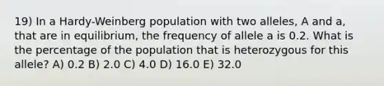 19) In a Hardy-Weinberg population with two alleles, A and a, that are in equilibrium, the frequency of allele a is 0.2. What is the percentage of the population that is heterozygous for this allele? A) 0.2 B) 2.0 C) 4.0 D) 16.0 E) 32.0