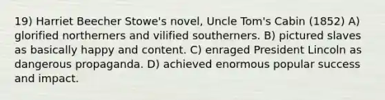 19) Harriet Beecher Stowe's novel, Uncle Tom's Cabin (1852) A) glorified northerners and vilified southerners. B) pictured slaves as basically happy and content. C) enraged President Lincoln as dangerous propaganda. D) achieved enormous popular success and impact.