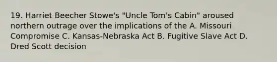 19. Harriet Beecher Stowe's "Uncle Tom's Cabin" aroused northern outrage over the implications of the A. Missouri Compromise C. Kansas-Nebraska Act B. Fugitive Slave Act D. Dred Scott decision